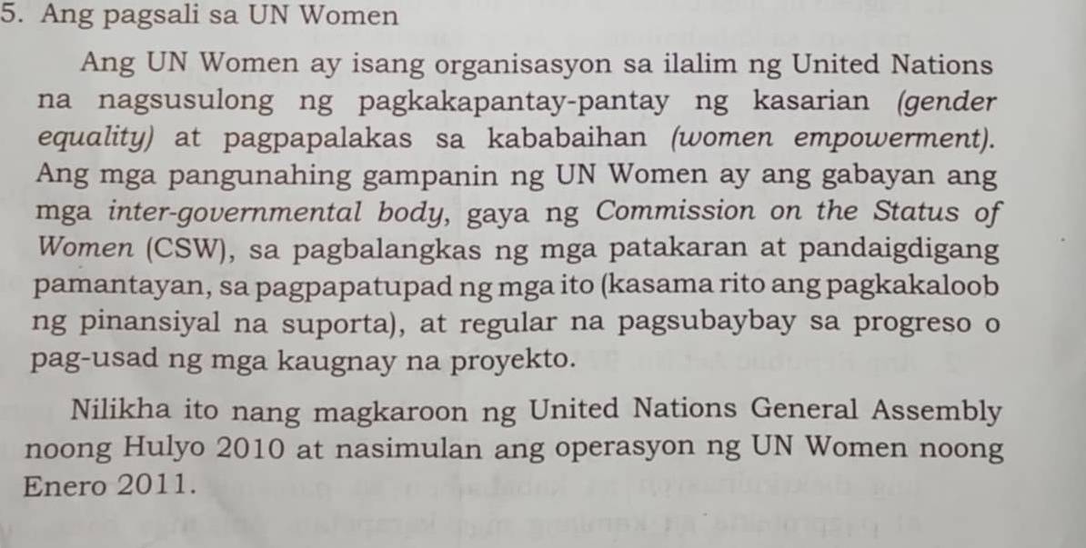 Ang pagsali sa UN Women 
Ang UN Women ay isang organisasyon sa ilalim ng United Nations 
na nagsusulong ng pagkakapantay-pantay ng kasarian (gender 
equality) at pagpapalakas sa kababaihan (women empowerment). 
Ang mga pangunahing gampanin ng UN Women ay ang gabayan ang 
mga inter-governmental body, gaya ng Commission on the Status of 
Women (CSW), sa pagbalangkas ng mga patakaran at pandaigdigang 
pamantayan, sa pagpapatupad ng mga ito (kasama rito ang pagkakaloob 
ng pinansiyal na suporta), at regular na pagsubaybay sa progreso o 
pag-usad ng mga kaugnay na proyekto. 
Nilikha ito nang magkaroon ng United Nations General Assembly 
noong Hulyo 2010 at nasimulan ang operasyon ng UN Women noong 
Enero 2011.