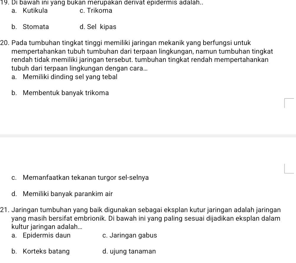 Di bawah inı yang bukan merupakan derivat epidermis adalah..
a. Kutikula c. Trikoma
b. Stomata d. Sel kipas
20. Pada tumbuhan tingkat tinggi memiliki jaringan mekanik yang berfungsi untuk
mempertahankan tubuh tumbuhan dari terpaan lingkungan, namun tumbuhan tingkat
rendah tidak memiliki jaringan tersebut. tumbuhan tingkat rendah mempertahankan
tubuh dari terpaan lingkungan dengan cara...
a. Memiliki dinding sel yang tebal
b. Membentuk banyak trikoma
c. Memanfaatkan tekanan turgor sel-selnya
d. Memiliki banyak parankim air
21. Jaringan tumbuhan yang baik digunakan sebagai eksplan kutur jaringan adalah jaringan
yang masih bersifat embrionik. Di bawah ini yang paling sesuai dijadikan eksplan dalam
kultur jaringan adalah...
a. Epidermis daun c. Jaringan gabus
b. Korteks batang d. ujung tanaman