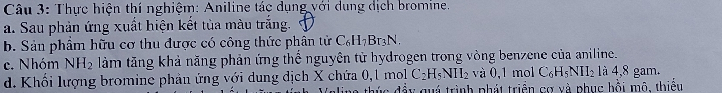 Thực hiện thí nghiệm: Aniline tác dụng với dung dịch bromine. 
a. Sau phản ứng xuất hiện kết tủa màu trắng. 
b. Sản phẩm hữu cơ thu được có công thức phân tử C_6H_7Br_3N. 
c. Nhóm NH_2 làm tăng khả năng phản ứng thế nguyên tử hydrogen trong vòng benzene của aniline. 
d. Khối lượng bromine phản ứng với dung dịch X chứa 0, 1 mol C_2H_5NH_2 và 0, 1 mo C_6H_5NH_2 là 4, 8 gam. 
đúc đầy quá trình phát triển cơ và phục hồi mô, thiếu