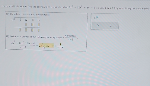 Use synthetic division to find the quotient and remainder when 2x^3+12x^2+8x-6 is divided by . x+5 by completing the parts below.
(a) Complete this synthetic division table.
□^(□)
× 5
(b) Write your answer in the following form: Quotient + Remainder/x+5 .
 (2x^3+12x^2+8x-6)/x+5 =2x^2+2x-2+ 4/x+5 