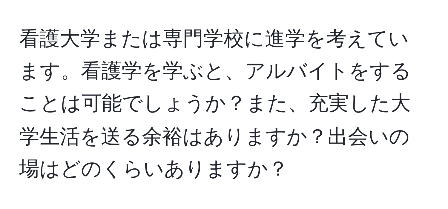 看護大学または専門学校に進学を考えています。看護学を学ぶと、アルバイトをすることは可能でしょうか？また、充実した大学生活を送る余裕はありますか？出会いの場はどのくらいありますか？