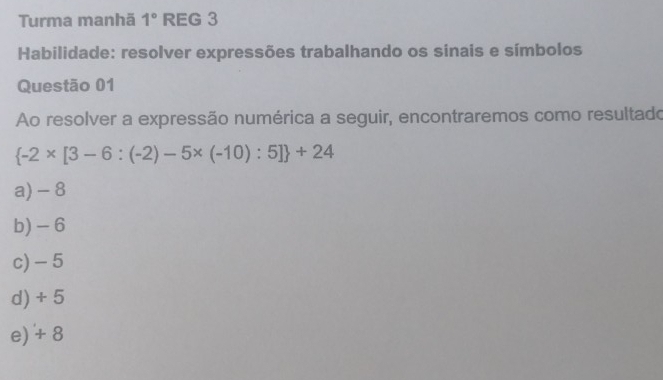 Turma manhã 1° REG 3
Habilidade: resolver expressões trabalhando os sínais e símbolos
Questão 01
Ao resolver a expressão numérica a seguir, encontraremos como resultado
 -2* [3-6:(-2)-5* (-10):5] +24
a) - 8
b) - 6
c) - 5
d) + 5
e) + 8