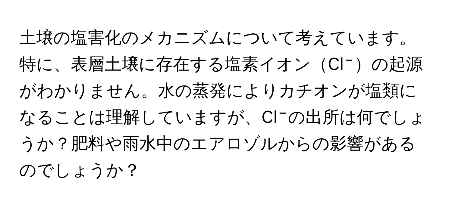 土壌の塩害化のメカニズムについて考えています。特に、表層土壌に存在する塩素イオンCl⁻の起源がわかりません。水の蒸発によりカチオンが塩類になることは理解していますが、Cl⁻の出所は何でしょうか？肥料や雨水中のエアロゾルからの影響があるのでしょうか？