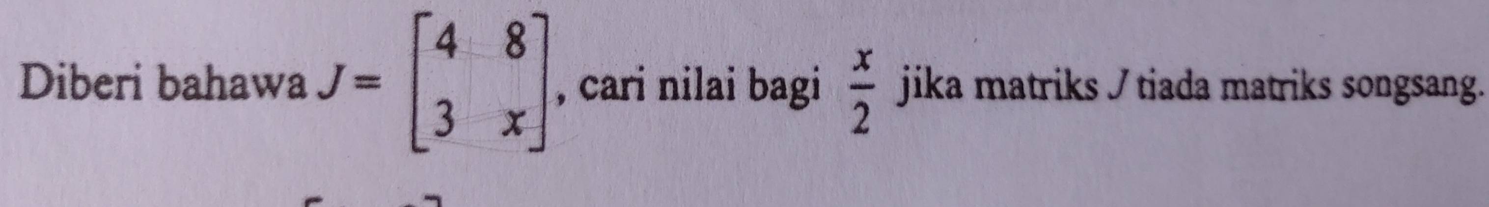 Diberi bahawa J=beginbmatrix 4&8 3&xendbmatrix , cari nilai bagi  x/2  jika matriks / tiada matriks songsang.