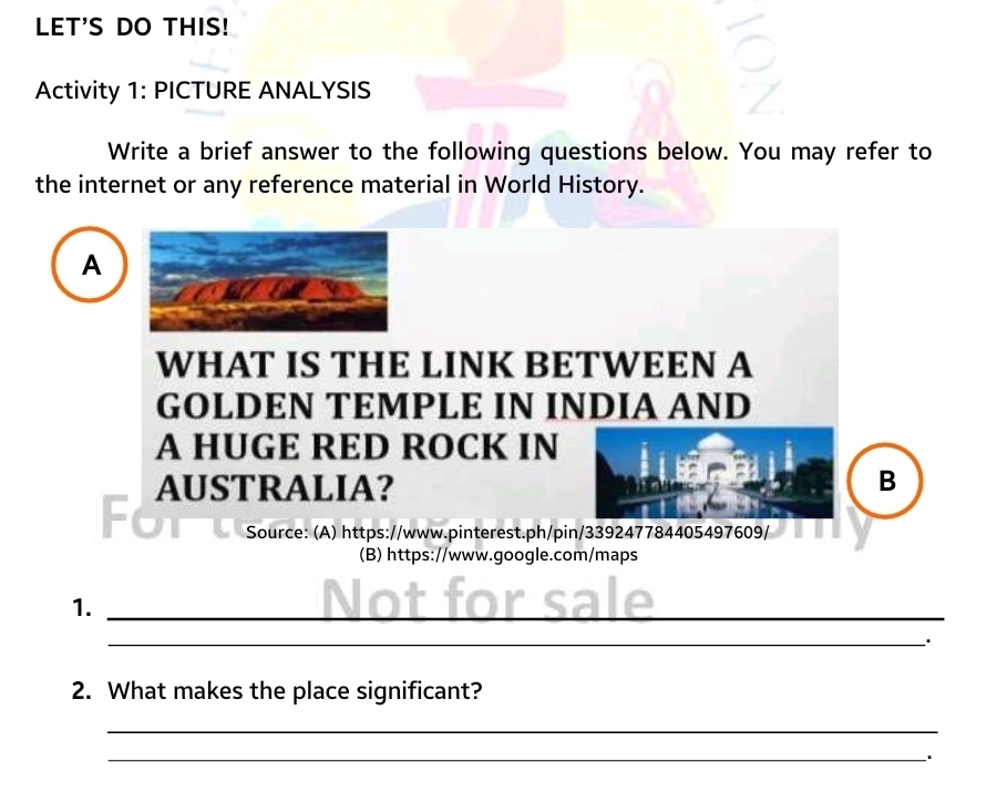 LET'S DO THIS! 
Activity 1: PICTURE ANALYSIS 
Write a brief answer to the following questions below. You may refer to 
the internet or any reference material in World History. 
A 
WHAT IS THE LINK BETWEEN A 
GOLDEN TEMPLE IN INDIA AND 
A HUGE RED ROCK IN 
AUSTRALIA? B 
C 
Source: (A) https://www.pinterest.ph/pin/339247784405497609/ 
(B) https://www.google.com/maps 
1._ 
_ 
2. What makes the place significant? 
_ 
_