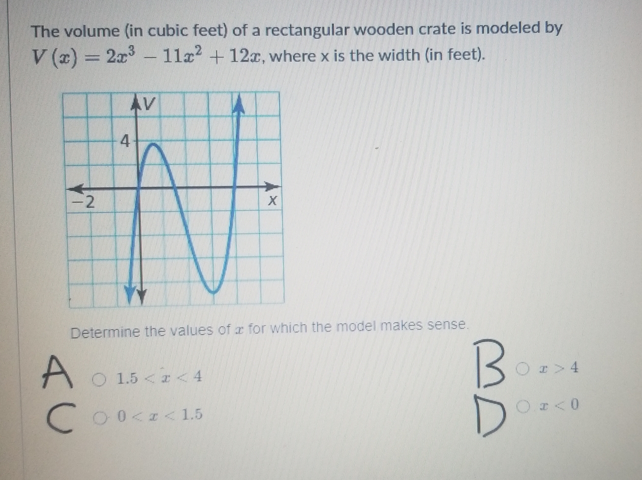 The volume (in cubic feet) of a rectangular wooden crate is modeled by
V(x)=2x^3-11x^2+12x , where x is the width (in feet).
Determine the values of x for which the model makes sense.
x>4
1.5
0
x<0</tex>