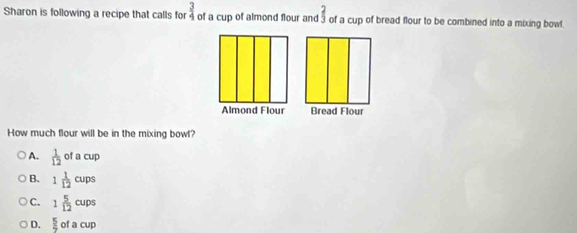 Sharon is following a recipe that calls for  3/4  of a cup of almond flour and  2/3  of a cup of bread flour to be combined into a mixing bowl.
How much flour will be in the mixing bowl?
A.  1/12 ofacup
B. 1 1/12 cups
C. 1 5/12 cups
D.  5/7  of a cup