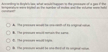 According to Boyle's law, what would happen to the pressure of a gas if the
temperature were tripled as the number of moles and the volume were held
constant?
A. The pressure would be one-ninth of its original value.
B. The pressure would remain the same.
C. The pressure would triple.
D. The pressure would be one-third of its original value.