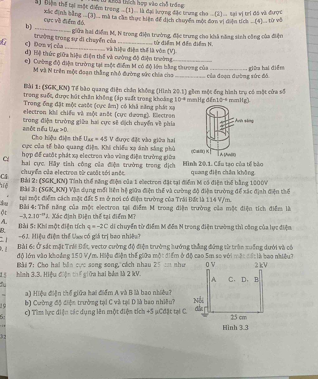 lừ khoa thích hợp vào chỗ trống:
a) Điện thế tại một điểm trong ...(1)... là đại lượng đặc trưng cho ...(2)... tại vị trí đó và được
xác định bằng ...(3)... mà ta cần thực hiện để dịch chuyển một đơn vị diện tích ...(4)... từ vô
cực về điểm đó.
b)_
giữa hai điểm M, N trong điện trường, đặc trưng cho khả năng sinh công của điện
trường trong sự di chuyển của từ điểm M đến điểm N.
he c) Đơn vị của _và hiệu điện thế là vôn (V).
d) Hệ thức giữa hiệu điện thế và cường độ điện trường_
e) Cường độ điện trường tại một điểm M có độ lớn bằng thương của_
giữa hai điểm
M và N trên một đoạn thẳng nhỏ đường sức chia cho_
của đoạn đường sức đó.
Bài 1: (SGK_KN) Tế bào quang điện chân không (Hình 20.1) gồm một ống hình trụ có một cửa số
trong suốt, được hút chân không (áp suất trong khoảng 10^(-8) mmHg đến 0^(-6) mmHg).
Trong ống đặt một catôt (cực âm) có khả năng phát xạ
electron khi chiếu và một anôt (cực dương). Electron
trong điện trường giữa hai cực sẽ dịch chuyển về phía
anôt nếu U_AK>0.
Cho hiệu điện thế U_AK=45 V được đặt vào giữa hai
cực của tế bào quang điện. Khi chiếu xạ ánh sáng phù 
Cá  hợp để catôt phát xạ electron vào vùng điện trường giữa
hai cực. Hãy tính công của điện trường trong dịch Hình 20.1. Cấu tạo của tế bào
chuyển của electron từ catôt tới anôt. quang điện chân không.
Câ  Bài 2: (SGK_KN) Tính thế năng điện của 1 electron đặt tại điểm M có điện thế bằng 1000V
hiệ  Bài 3: (SGK_KN) Vận dụng mối liên hệ giữa điện thế và cường độ điện trường để xác định điện thế
tại một điểm cách mặt đất 5 m ở nơi có điện trường của Trái Đất là 114 V/m.
âu  Bài 4: Thế năng của một electron tại điểm M trong điện trường của một điện tích điểm là
ột -3,2.10^(-19)J *. Xác định Điện thế tại điểm M?
A.
Bài 5: Khi một điện tích q=-2C di chuyển từ điểm M đến N trong điện trường thì công của lực điện
B.
C. 1 6J. Hiệu điện thế Umn có giá trị bao nhiêu?
0. 1  Bài 6: Ở sát mặt Trái Đất, vectơ cường độ điện trường hướng thẳng đứng từ trên xuống dưới và có
độ lớn vào khoảng 150 V/m. Hiệu điện thế giữa một điểm ở độ cao 5m so với mặt đất là bao nhiêu?
Bài 7: Cho hai bản cực song song, cách nhau 25 cm như
15 hình 3.3. Hiệu điện thế giữa hai bản là 2 kV. 
đu
a) Hiệu điện thế giữa hai điểm A và B là bao nhiêu?
19  b) Cường độ điện trường tại C và tại D là bao nhiêu? 
6: c) Tìm lực điện tác dụng lên một điện tích +5 μCđặt tại C.
-19 
32