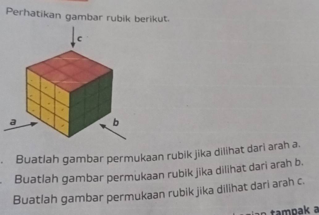 Perhatikan gambar rubik berikut. 
. Buatlah gambar permukaan rubik jika dilihat dari arah a. 
Buatlah gambar permukaan rubik jika dilihat dari arah b. 
Buatlah gambar permukaan rubik jika dilihat dari arah c. 
n tampak a