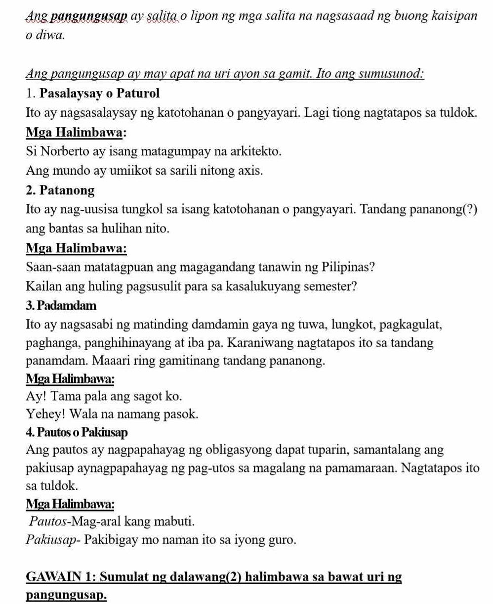 Ang pangungusap ay salita o lipon ng mga salita na nagsasaad ng buong kaisipan
o diwa.
Ang pangungusap ay may apat na uri ayon sa gamit. Ito ang sumusunod:
1. Pasalaysay o Paturol
Ito ay nagsasalaysay ng katotohanan o pangyayari. Lagi tiong nagtatapos sa tuldok.
Mga Halimbawa:
Si Norberto ay isang matagumpay na arkitekto.
Ang mundo ay umiikot sa sarili nitong axis.
2. Patanong
Ito ay nag-uusisa tungkol sa isang katotohanan o pangyayari. Tandang pananong(?)
ang bantas sa hulihan nito.
Mga Halimbawa:
Saan-saan matatagpuan ang magagandang tanawin ng Pilipinas?
Kailan ang huling pagsusulit para sa kasalukuyang semester?
3. Padamdam
Ito ay nagsasabi ng matinding damdamin gaya ng tuwa, lungkot, pagkagulat,
paghanga, panghihinayang at iba pa. Karaniwang nagtatapos ito sa tandang
panamdam. Maaari ring gamitinang tandang pananong.
Mga Halimbawa:
Ay! Tama pala ang sagot ko.
Yehey! Wala na namang pasok.
4. Pautos o Pakiusap
Ang pautos ay nagpapahayag ng obligasyong dapat tuparin, samantalang ang
pakiusap aynagpapahayag ng pag-utos sa magalang na pamamaraan. Nagtatapos ito
sa tuldok.
Mga Halimbawa:
Pautos-Mag-aral kang mabuti.
Pakiusap- Pakibigay mo naman ito sa iyong guro.
GAWAIN 1: Sumulat ng dalawang(2) halimbawa sa bawat uri ng
pangungusap.