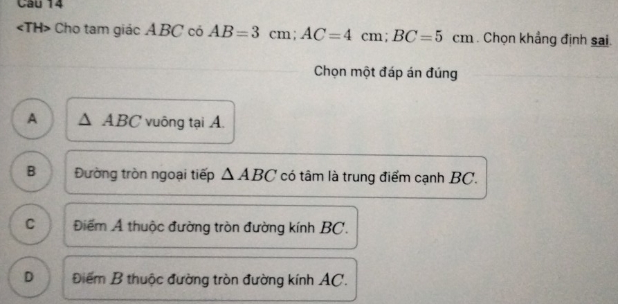 Cho tam giác ABC có AB=3cm; AC=4cm; BC=5cm. Chọn khẳng định sai.
Chọn một đáp án đúng
A ABC vuông tại A.
B Đường tròn ngoại tiếp △ ABC có tâm là trung điểm cạnh BC.
C Điểm A thuộc đường tròn đường kính BC.
D Điểm B thuộc đường tròn đường kính AC.