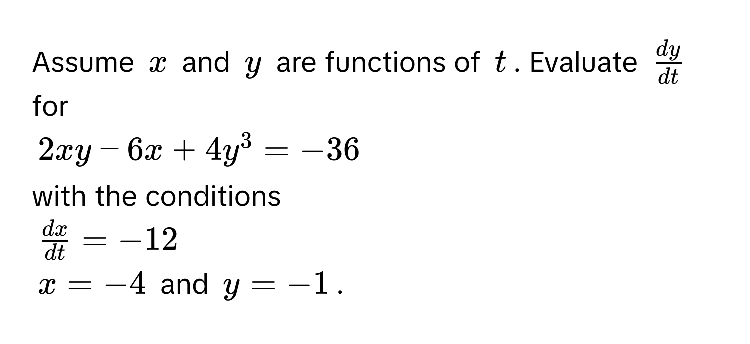 Assume $x$ and $y$ are functions of $t$. Evaluate $ dy/dt $ for
$2xy - 6x + 4y^(3 = -36$
with the conditions
$fracdx)dt = -12$
$x = -4$ and $y = -1$.