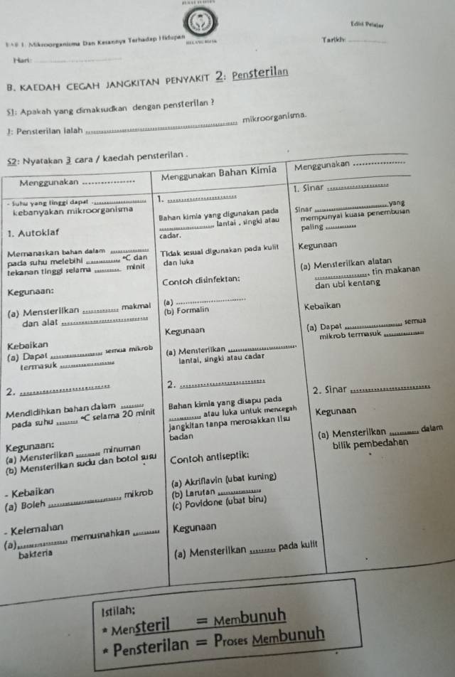 Edisi Pelajar
3*# 1. Mikroorganisma Dan Kesannyx Terhadap Hidupan …   m Tarlkh_
Hari
_
B. кaгDAн сEGAH jAngKITAN PENyaκiт 2: Pensterilan
_
$1: Apakah yang dimaksudkan dengan pensterilan ?
mikroorganisma.
): Pensterilan ialah
£: Nyatakan 3 cara / kaedah pensterilan .
_
Menggunakan _Menggunakan Bahan Kimia Menggunakan
_
- Suhu yang linggi dapat 1. _……_ 1. Sinar
_yang
kebanyakan mikroorganisma Sinar
Bahan kimia yang digunakan pada
lantai , singki atau mempunyai kuasa penembusan
1. Autoklaf _paling_
cadar.
Memanaskan bahan dalam
pada suhu melebihi _ C dan Tidak sesual digunakan pada kuiit Kegunaan
tekanan tinggi selama _.. minit dan luka
tin makanan
Contoh disinfektan: (a) Mensterilkan alatan
dan ubi kentang
_
Kegunaan:
(a) Mensterilkan _makmal (a)
dan alat _.. (b) Formalin Kebaikan_
Kegunaan se[Tua
Kebaikan _(a) Dapat
(a) Dapat_   semua míkrob (a) Mensteriikan mikrob termasuk_
terma suk _lantai, singki atau cadar
_
2.
_
2, 2. Sinar
_
Mendidihkan bahan dalam Bahan kimia yang disapu pada
pada suhu ;;;::;: °C selama 20 minit ==-----_ atau luka untuk mencegah Kegunaan
jangkitan tanpa merosakkan Iisu
(a) Mensterilkan
badan _dalam
Kegunaan: minuman
(b) Mensterilkan sudu dan botol sus Contoh antiseptik: bilik pembedahan
(a) Mensterilkan
- Kebaikan (a) Akriflavin (ubat kuning)
(a) Boleh _mi kro b (b) Larutan_
(c) Povidone (ubat biru)
_
- Kelemahan
memusnahkan _Kegunaan
(a) pada kuiit
bakteria
(a) Mensterilkan ...
Istilah;
Mensteril = Membunuh
Pensterilan = Proses Membunuh