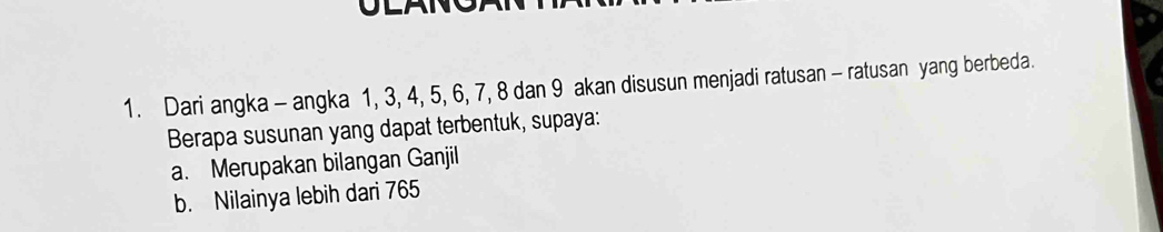 Dari angka - angka 1, 3, 4, 5, 6, 7, 8 dan 9 akan disusun menjadi ratusan - ratusan yang berbeda. 
Berapa susunan yang dapat terbentuk, supaya: 
a. Merupakan bilangan Ganjil 
b. Nilainya lebih dari 765