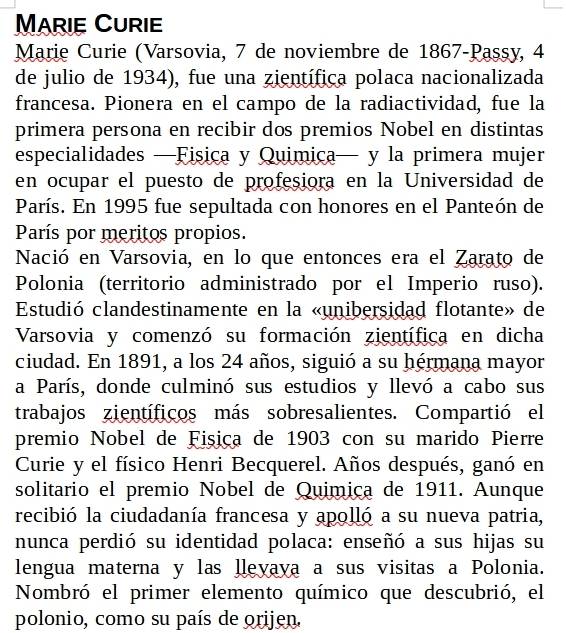 Marie Curie 
Marie Curie (Varsovia, 7 de noviembre de 1867-Passy, 4
de julio de 1934), fue una zientífica polaca nacionalizada 
francesa. Pionera en el campo de la radiactividad, fue la 
primera persona en recibir dos premios Nobel en distintas 
especialidades —Fisica y Quimica— y la primera mujer 
en ocupar el puesto de profesiora en la Universidad de 
París. En 1995 fue sepultada con honores en el Panteón de 
París por meritos propios. 
Nació en Varsovia, en lo que entonces era el Zarato de 
Polonia (territorio administrado por el Imperio ruso). 
Estudió clandestinamente en la «unibersidad flotante» de 
Varsovia y comenzó su formación zientífica en dicha 
ciudad. En 1891, a los 24 años, siguió a su hérmana mayor 
a París, donde culminó sus estudios y llevó a cabo sus 
trabajos zientíficos más sobresalientes. Compartió el 
premio Nobel de Fișiça de 1903 con su marido Pierre 
Curie y el físico Henri Becquerel. Años después, ganó en 
solitario el premio Nobel de Quimiça de 1911. Aunque 
recibió la ciudadanía francesa y apolló a su nueva patria, 
nunca perdió su identidad polaca: enseñó a sus hijas su 
lengua materna y las llevaya a sus visitas a Polonia. 
Nombró el primer elemento químico que descubrió, el 
polonio, como su país de orijen.