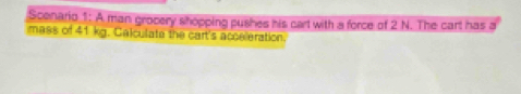 Scenario 1: A man grocery shopping pushes his cart with a force of 2 N. The cart has a 
mass of 41 kg. Calculate the cart's acceleration.