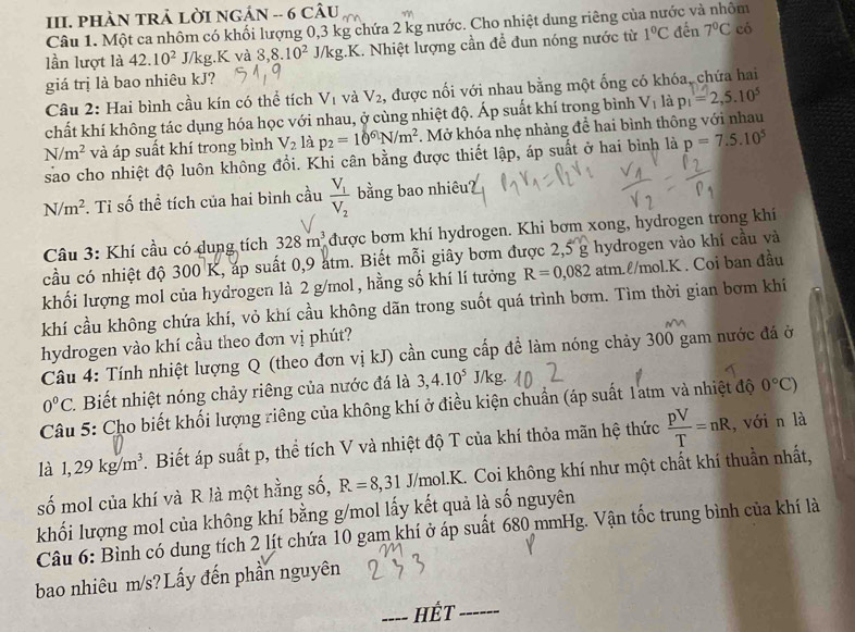 PHÀN TRẢ LỜI NGÁN -- 6 Chat AU
Câu 1. Một ca nhôm có khối lượng 0,3 kg chứa 2 kg nước. Cho nhiệt dung riêng của nước và nhôm
lần lượt là 42.10^2 J/kg.K và 8,8.10^2J/kg..K. Nhiệt lượng cần để đun nóng nước từ 1°C đến 7°C có
giá trị là bao nhiêu kJ?
Câu 2: Hai bình cầu kín có thể tích V_1 và V_2 , được nối với nhau bằng một ống có khóa, chứa hai
chất khí không tác dụng hóa học với nhau, ở cùng nhiệt độ. Áp suất khí trong bình V_1 là p_1=2,5.10^5
N/m^2 và áp suất khí trong bình V_2 là p_2=10^6N/m^2. Mở khóa nhẹ nhàng để hai bình thông với nhau
sao cho nhiệt độ luôn không đổi. Khi cân bằng được thiết lập, áp suất ở hai bình là p=7.5.10^5
N/m^2. Tỉ số thể tích của hai bình cầu frac V_1V_2 bằng bao nhiêu?
Câu 3: Khí cầu có dung tích 328m^3 được bơm khí hydrogen. Khi bơm xong, hydrogen trong khi
cầu có nhiệt độ 300 K, áp suất 0,9 atm. Biết mỗi giây bơm được 2,5 g hydrogen vào khí cầu và
khối lượng mol của hydrogen là 2 g/mol , hằng số khí lí tưởng R=0,082 atm.ℓ/mol.K . Coi ban đầu
khí cầu không chứa khí, vỏ khí cầu không dãn trong suốt quá trình bơm. Tìm thời gian bơm khí
hydrogen vào khí cầu theo đơn vị phút?
Câu 4: Tính nhiệt lượng Q (theo đơn vị kJ) cần cung cấp đề làm nóng chảy 300 gam nước đá ở
0°C. Biết nhiệt nóng chảy riêng của nước đá là 3,4.10^5 J/kg.
Câu 5: Cho biết khối lượng riêng của không khí ở điều kiện chuẩn (áp suất 1atm và nhiệt độ 0°C)
là 1,29kg/m^3. Biết áp suất p, thể tích V và nhiệt độ T của khí thỏa mãn hệ thức  pV/T =nR , với n là
số mol của khí và R là một hằng số, R=8,31J/mol.K 1. Coi không khí như một chất khí thuần nhất,
khối lượng mol của không khí bằng g/mol lấy kết quả là số nguyên
Câu 6: Bình có dung tích 2 lít chứa 10 gam khí ở áp suất 680 mmHg. Vận tốc trung bình của khí là
bao nhiêu m/s? Lấy đến phần nguyên
HÉt