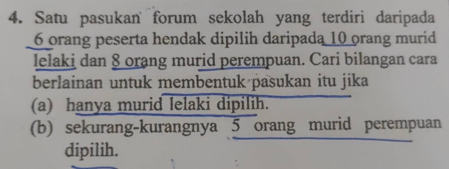 Satu pasukan forum sekolah yang terdiri daripada
6 orang peserta hendak dipilih daripada 10 orang murid 
lelaki dan 8 orang murid perempuan. Cari bilangan cara 
berlainan untuk membentuk pašukan itu jika 
(a) hanya murid lelaki dipilih. 
(b) sekurang-kurangnya 5 orang murid perempuan 
dipilih.