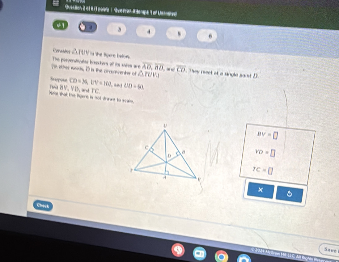 Guestion 2 of 6 (1 point) : Question Attempt: 1 of Unlimited
v1
3
B
Consider △ TUV in the figure below.
The perpendicular bisectors of its sides are overline AD, overline BD
(In other words, D is the circumcenter of △ TUV.) , and overline CD. They meet at a single point D.
Suppore
rina 8 P. CD=36, UV=102 and UD=60.
VU , and overline IC
Note that the figure is not drawn to scale.
Bvee =□
VD=□
TC=□
×
Check
Save