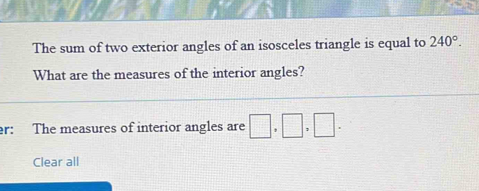 The sum of two exterior angles of an isosceles triangle is equal to 240°. 
What are the measures of the interior angles? 
r: The measures of interior angles are □ ,□ ,□ . 
Clear all