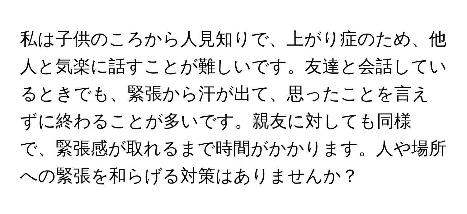 私は子供のころから人見知りで、上がり症のため、他人と気楽に話すことが難しいです。友達と会話しているときでも、緊張から汗が出て、思ったことを言えずに終わることが多いです。親友に対しても同様で、緊張感が取れるまで時間がかかります。人や場所への緊張を和らげる対策はありませんか？