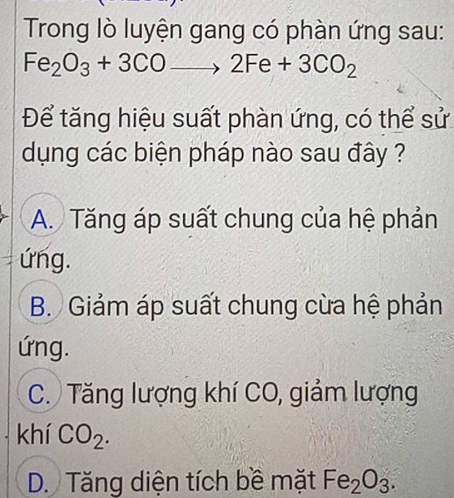 Trong lò luyện gang có phàn ứng sau:
Fe_2O_3+3COto 2Fe+3CO_2
Để tăng hiệu suất phàn ứng, có thể sử
dụng các biện pháp nào sau đây ?
A. Tăng áp suất chung của hệ phản
ứng.
B. Giảm áp suất chung cừa hệ phản
ứng.
C. Tăng lượng khí CO, giảm lượng
khí CO_2.
D. Tăng diện tích bề mặt Fe_2O_3.