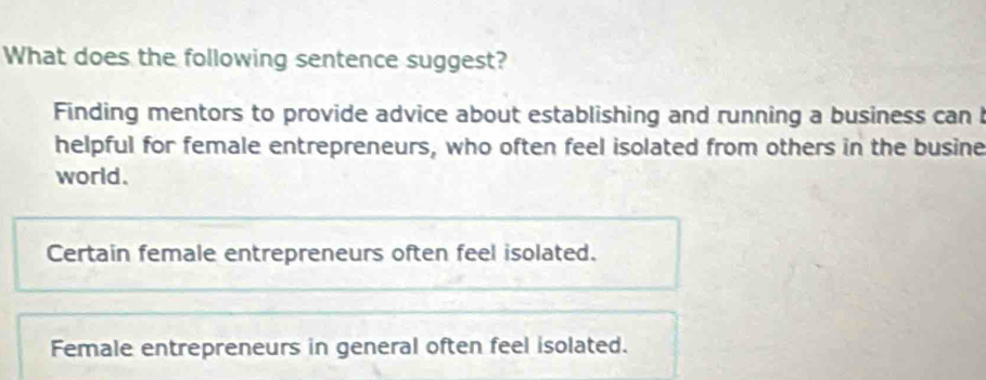 What does the following sentence suggest?
Finding mentors to provide advice about establishing and running a business can 
helpful for female entrepreneurs, who often feel isolated from others in the busine
world.
Certain female entrepreneurs often feel isolated.
Female entrepreneurs in general often feel isolated.