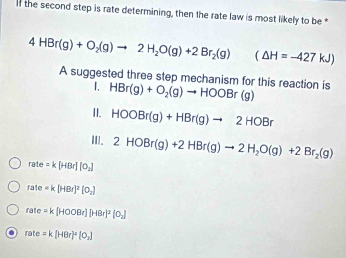 If the second step is rate determining, then the rate law is most likely to be *
4HBr(g)+O_2(g)to 2H_2O(g)+2Br_2(g) (△ H=-427kJ)
A suggested three step mechanism for this reaction is
1. HBr(g)+O_2(g)to HOOBr(g)
II. HOOBr(g)+HBr(g)to 2HOBr
III. 2HOBr(g)+2HBr(g)to 2H_2O(g)+2Br_2(g)
rate =k[HBr][O_2]
rate=k[HBr]^2[O_2]
rate=k[HOOBr][HBr]^2[O_2]
rate=k[HBr]^4[O_2]