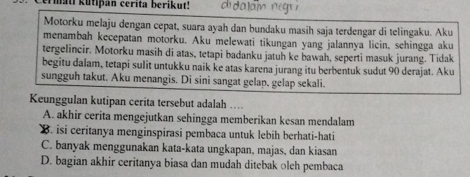 ermati kutipan cerita berikut!
Motorku melaju dengan cepat, suara ayah dan bundaku masih saja terdengar di telingaku. Aku
menambah kecepatan motorku. Aku melewati tikungan yang jalannya licin, sehingga aku
tergelincir. Motorku masih di atas, tetapi badanku jatuh ke bawah, seperti masuk jurang. Tidak
begitu dalam, tetapi sulit untukku naik ke atas karena jurang itu berbentuk sudut 90 derajat. Aku
sungguh takut. Aku menangis. Di sini sangat gelap, gelap sekali.
Keunggulan kutipan cerita tersebut adalah …
A. akhir cerita mengejutkan sehingga memberikan kesan mendalam
B. isi ceritanya menginspirasi pembaca untuk lebih berhati-hati
C. banyak menggunakan kata-kata ungkapan, majas, dan kiasan
D. bagian akhir ceritanya biasa dan mudah ditebak oleh pembaca