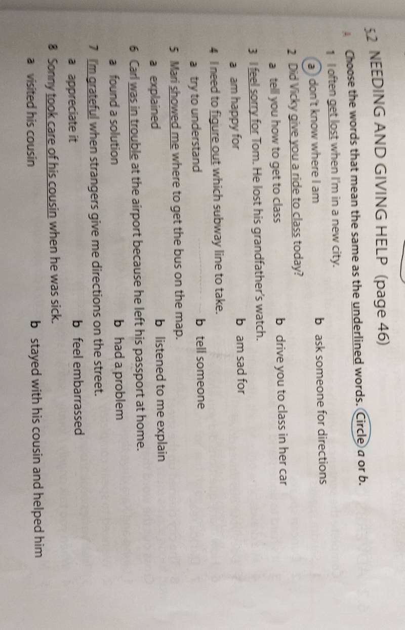 NEEDING AND GIVING HELP (page 46)
Choose the words that mean the same as the underlined words. Circle a or b.
1 I often get lost when I'm in a new city.
a) don't know where I am b ask someone for directions
2 Did Vicky give you a ride to class today?
a tell you how to get to class b drive you to class in her car
3 I feel sorry for Tom. He lost his grandfather's watch.
a am happy for b am sad for
4 I need to figure out which subway line to take.
a try to understand b tell someone
5 Mari showed me where to get the bus on the map.
a explained b listened to me explain
6 Carl was in trouble at the airport because he left his passport at home.
a found a solution b had a problem
7 I'm grateful when strangers give me directions on the street.
a appreciate it b feel embarrassed
8 Sonny took care of his cousin when he was sick.
a visited his cousin b stayed with his cousin and helped him