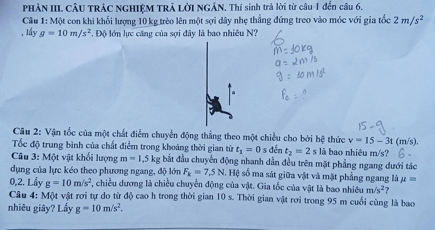 PHÀN III. CÂU TRẢC NGHIỆM TRẢ LờI NGẢN. Thí sinh trả lời từ câu 1 đến câu 6. 
Câu 1: Một con khi khối lượng 10 kg trèo lên một sợi dây nhẹ thẳng đứng treo vào móc với gia tốc 2m/s^2
, lấy g=10m/s^2. Độ lớn lực căng của sợi đây là bao nhiêu N? 
a 
Câu 2: Vận tốc của một chất điểm chuyển động thẳng theo một chiều cho bởi hệ thức v=15-3t(m/s). 
Tốc độ trung bình của chất điểm trong khoảng thời gian từ t_1=0 s đến t_2=2 s là bao nhiêu m/s? 
Câu 3: Một vật khối lượng m=1,5kg bắt đầu chuyển động nhanh dần đều trên mặt phẳng ngang dưới tác 
dụng của lực kéo theo phương ngang, độ lớn F_k=7,5N. Hệ số ma sát giữa vật và mặt phẳng ngang là mu =
0,2. Lấy g=10m/s^2 , chiều dương là chiều chuyển động của vật. Gia tốc của vật là bao nhiêu m/s^2 ? 
Câu 4: Một vật rơi tự do từ độ cao h trong thời gian 10 s. Thời gian vật rơi trong 95 m cuối cùng là bao 
nhiêu giây? Lấy g=10m/s^2.