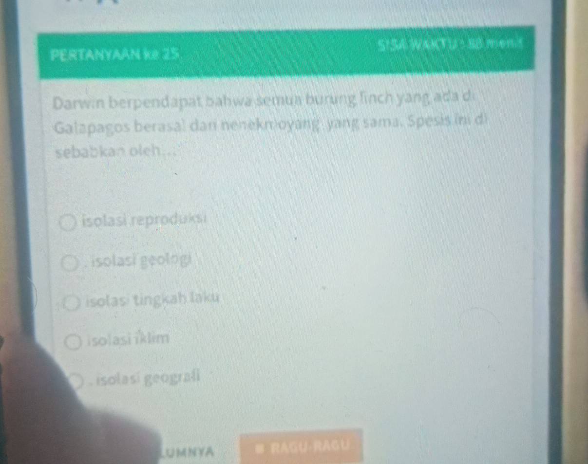 PERTANYAAN Ke 25
SISA WAKTU : 88 mend
Darwin berpendapat bahwa semua burung finch yang ada d
Galapagos berasal dari nenekmoyang yang sama. Spesis ini di
sebabkan oleh...
isolasi reproduksi. isolasi geologi
isolasi tingkah laku
isolasi iklim. isolasi geografi
LUMNYA B RAGU·RAGU