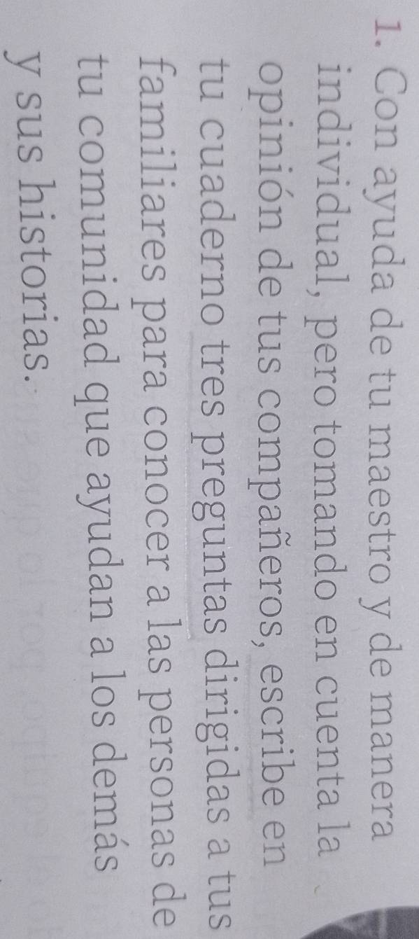 Con ayuda de tu maestro y de manera 
individual, pero tomando en cuenta la 
opinión de tus compañeros, escribe en 
tu cuaderno tres preguntas dirigidas a tus 
familiares para conocer a las personas de 
tu comunidad que ayudan a los demás 
y sus historias.