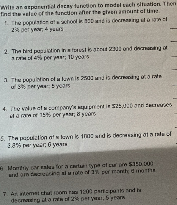 Write an exponential decay function to model each situation. Then 
find the value of the function after the given amount of time. 
1. The population of a school is 800 and is decreasing at a rate of
2% per year; 4 years
2. The bird population in a forest is about 2300 and decreasing at 
a rate of 4% per year; 10 years
3. The population of a town is 2500 and is decreasing at a rate 
of 3% per year; 5 years
4. The value of a company's equipment is $25,000 and decreases 
at a rate of 15% per year; 8 years
5. The population of a town is 1800 and is decreasing at a rate of
3.8% per year; 6 years
6 Monthly car sales for a certain type of car are $350,000
and are decreasing at a rate of 3% per month; 6 months
7 An internet chat room has 1200 participants and is 
decreasing at a rate of 2% per year; 5 years