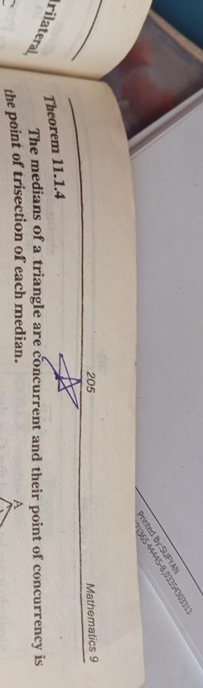 365 44445-8,033543033 
Printed By:SUFYAI 
205 Mathematics 9 
Theorem 11.1.4 
rilateral The medians of a triangle are concurrent and their point of concurrency is 
、 the point of trisection of each median.