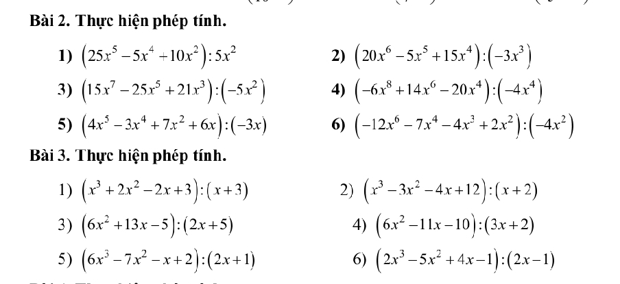 Thực hiện phép tính. 
1) (25x^5-5x^4+10x^2):5x^2 2) (20x^6-5x^5+15x^4):(-3x^3)
3) (15x^7-25x^5+21x^3):(-5x^2) 4) (-6x^8+14x^6-20x^4):(-4x^4)
5) (4x^5-3x^4+7x^2+6x):(-3x) 6) (-12x^6-7x^4-4x^3+2x^2):(-4x^2)
Bài 3. Thực hiện phép tính. 
1) (x^3+2x^2-2x+3):(x+3) 2) (x^3-3x^2-4x+12):(x+2)
3) (6x^2+13x-5):(2x+5) 4) (6x^2-11x-10):(3x+2)
5) (6x^3-7x^2-x+2):(2x+1) (2x^3-5x^2+4x-1):(2x-1)
6)