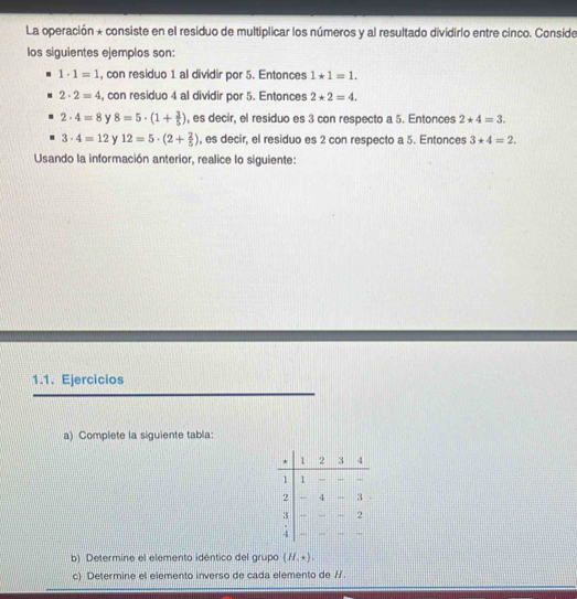 La operación * consiste en el residuo de multiplicar los números y al resultado dividirio entre cinco. Conside
los siguientes ejemplos son:
1· 1=1 , con residuo 1 al dividir por 5. Entonces 1*1=1.
2· 2=4 , con residuo 4 al dividir por 5. Entonces 2*2=4.
2· 4=8 y 8=5· (1+ 3/5 ) , es decir, el residuo es 3 con respecto a 5. Entonces 2*4=3.
3· 4=12 y 12=5· (2+ 2/5 ) , es decir, el residuo es 2 con respecto a 5. Entonces 3*4=2. 
Usando la información anterior, realice lo siguiente:
1.1. Ejercicios
a) Complete la siguiente tabla:
b) Determine el elemento idéntico del grupo (H,ast ). 
c) Determine el elemento inverso de cada elemento de /