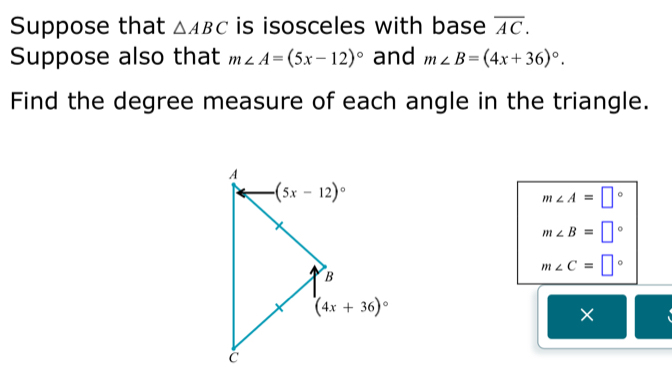 Suppose that △ ABC is isosceles with base overline AC.
Suppose also that m∠ A=(5x-12)^circ  and m∠ B=(4x+36)^circ .
Find the degree measure of each angle in the triangle.
m∠ A=□°
m∠ B=□°
m∠ C=□°
×