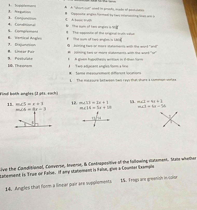 nition next to the term 
1. Supplement A A “short cut" used in proofs, made of postulates
2. Negation B Opposite angles formed by two intersecting lines are a
3. Conjunction C A basic truth
4.Conditional D The sum of two angles is 90
5. Complement E The opposite of the original truth value
6. Vertical Angles F The sum of two angles is 180
7. Disjunction GJoining two or more statements with the word "and"
8. Linear Pair H Joining two or more statements with the word "or"
9. Postulate A given hypothesis written in if-then form
10. Theorem J Two adjacent angles form a line
K Same measurement different locations
L The measure between two rays that share a common vertex
Find both angles (2 pts. each)
11. m∠ 5=x+3 12. m∠ 13=2x+1 13. m∠ 2=4x+2
m∠ 6=8x-3
m∠ 14=5x+18 m∠ 3=6x-56
2
3
ive the Conditional, Converse, Inverse, & Contrapositive of the following statement. State whether
tatement is True or False. If any statement is False, give a Counter Example
14. Angles that form a linear pair are supplements 15. Frogs are greenish in color