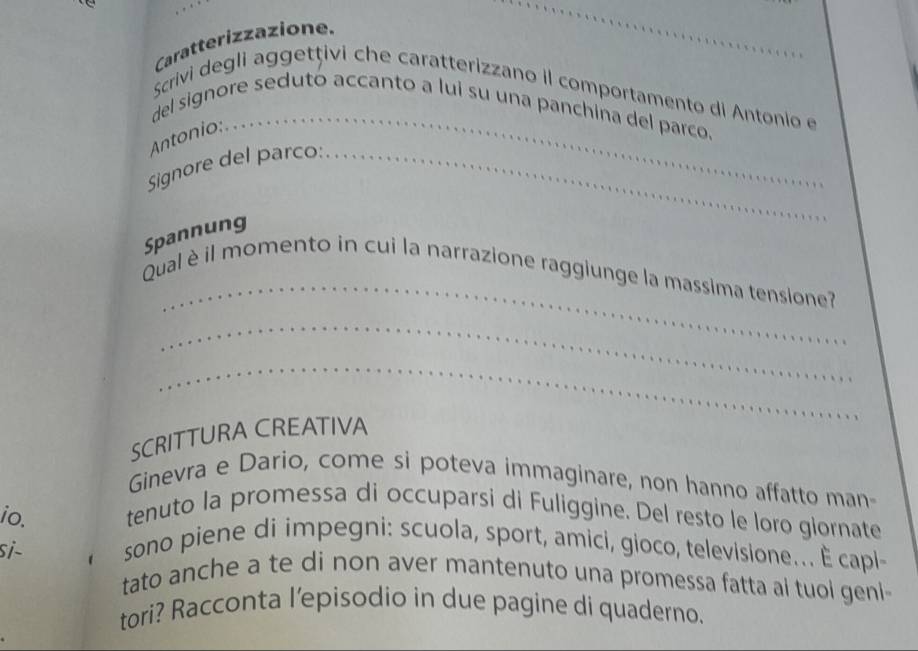 Caratterizzazione. 
_ 
Scrivi degli aggetțivi che caratterizzano il comportamento di Antonio e 
del signore sedutó accanto a lui su una panchina del parco. 
Antonio: . 
Signore del parco: _ 
Spannung 
_ 
Qual è il momento in cui la narrazione raggiunge la massima tensione? 
_ 
_ 
SCRITTURA CREATIVA 
Ginevra e Dario, come si poteva immaginare, non hanno affatto man- 
io. tenuto la promessa di occuparsi di Fuliggine. Del resto le loro glornate 
sono piene di impegni: scuola, sport, amici, gioco, televisione.. È capi- 
si- tato anche a te di non aver mantenuto una promessa fatta ai tuol geni 
tori? Racconta l'episodio in due pagine di quaderno.