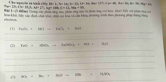 Cho nguyên tử khổi (M): H=1; N=14; S=32; O=16; Ba=137; Ca=40, Fe=56; K=39; Mg=24
Na=23; Cl=35, 5; Al=27; Ag=108; C=12, Mn=55. 
Bài 1: (3 điểm) Trong các phản ứng sau, phản ứng nào là phản ứng oxi hóa - khử? Đối với phản ứng oxi 
hóa-khử, hãy xác định chất khử, chất oxi hóa và cân bằng phương trình theo phương pháp thăng bằng 
electron. 
_ 
(1) Fe_2O_3+HClto FeCl_3+H_2O
_ 
(2) FeO+HNO_3to Fe(NO_3)_3+NO+H_2O
_ 
_ 
_ 
_ 
_ 
(3) SO_2+Br_2+H_2O HBr +H_2SO_4