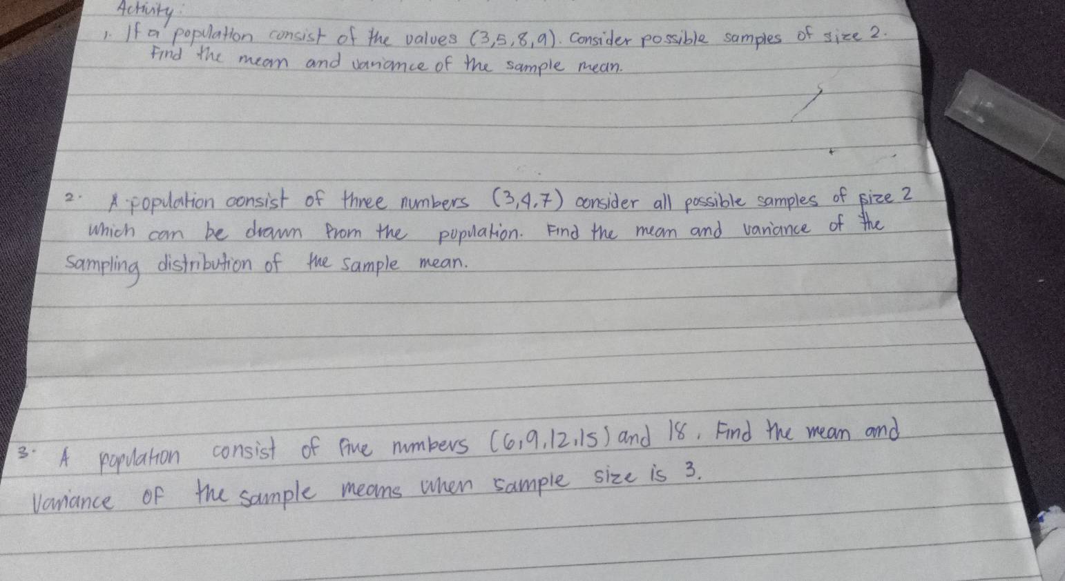 Activity 
1. If a population consist of the values (3,5,8,9) Consider possible samples of size2. 
Find the mean and vaniance of the sample mean. 
2. population consist of three numbers (3,4,7) consider all possible samples of size 2
Which can be drawn from the population. Find the mean and variance of the 
sampling distribution of the sample mean. 
3. A population consist of fine numbers (6,9,12,15) and 18, Find the mean and 
Vanance of the sample means when sample size is 3.