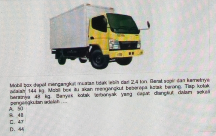 Mobil box dapat mengangkut muatan tidak lebih dari 2,4 ton. Berat sopir dan kernetnya
adalah 144 kg. Mobil box itu akan mengangkut beberapa kotak barang. Tiap kotak
beratnya 48 kg. Banyak kotak terbanyak yang dapat diangkut dalam sekali
pengaṇgkutan adalah ....
A. 50
B. 48
C. 47
D. 44