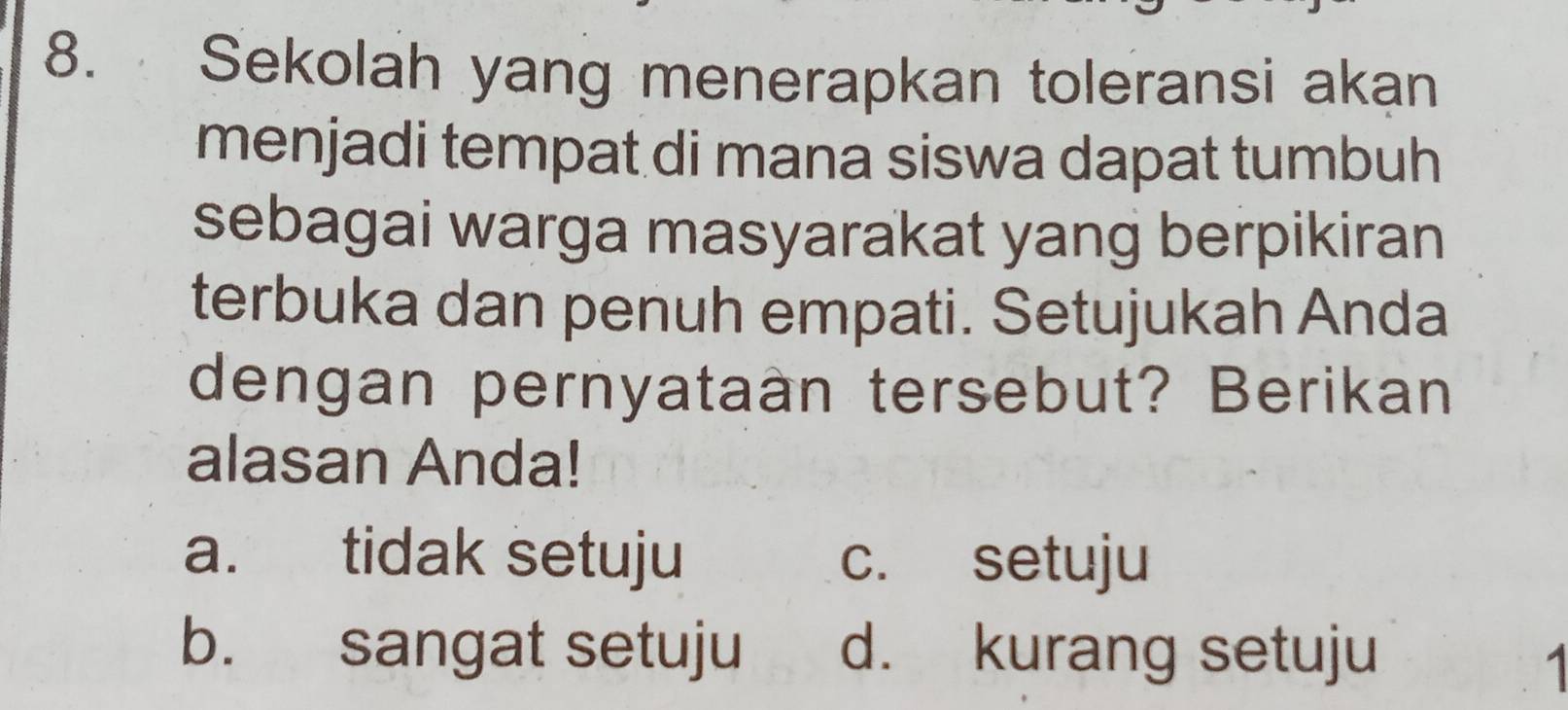 Sekolah yang menerapkan toleransi akan
menjadi tempat di mana siswa dapat tumbuh
sebagai warga masyarakat yang berpikiran
terbuka dan penuh empati. Setujukah Anda
dengan pernyataan tersebut? Berikan
alasan Anda!
a. tidak setuju c. setuju
b. sangat setuju d. kurang setuju
1