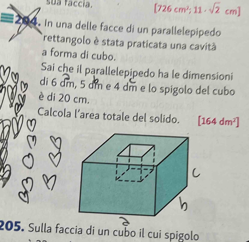 sua faccia.
[726cm^2;11· sqrt(2)cm]
204. In una delle facce di un parallelepípedo 
rettangolo è stata praticata una cavitã 
a forma di cubo. 
Sai che il parallelepipedo ha le dimensioni 
di 6 dm, 5 dm e 4 dm e lo spigolo del cubo 
è di 20 cm. 
Calcola l’area totale del solido. [164dm^2]
a 
205. Sulla faccia di un cubo il cui spigolo