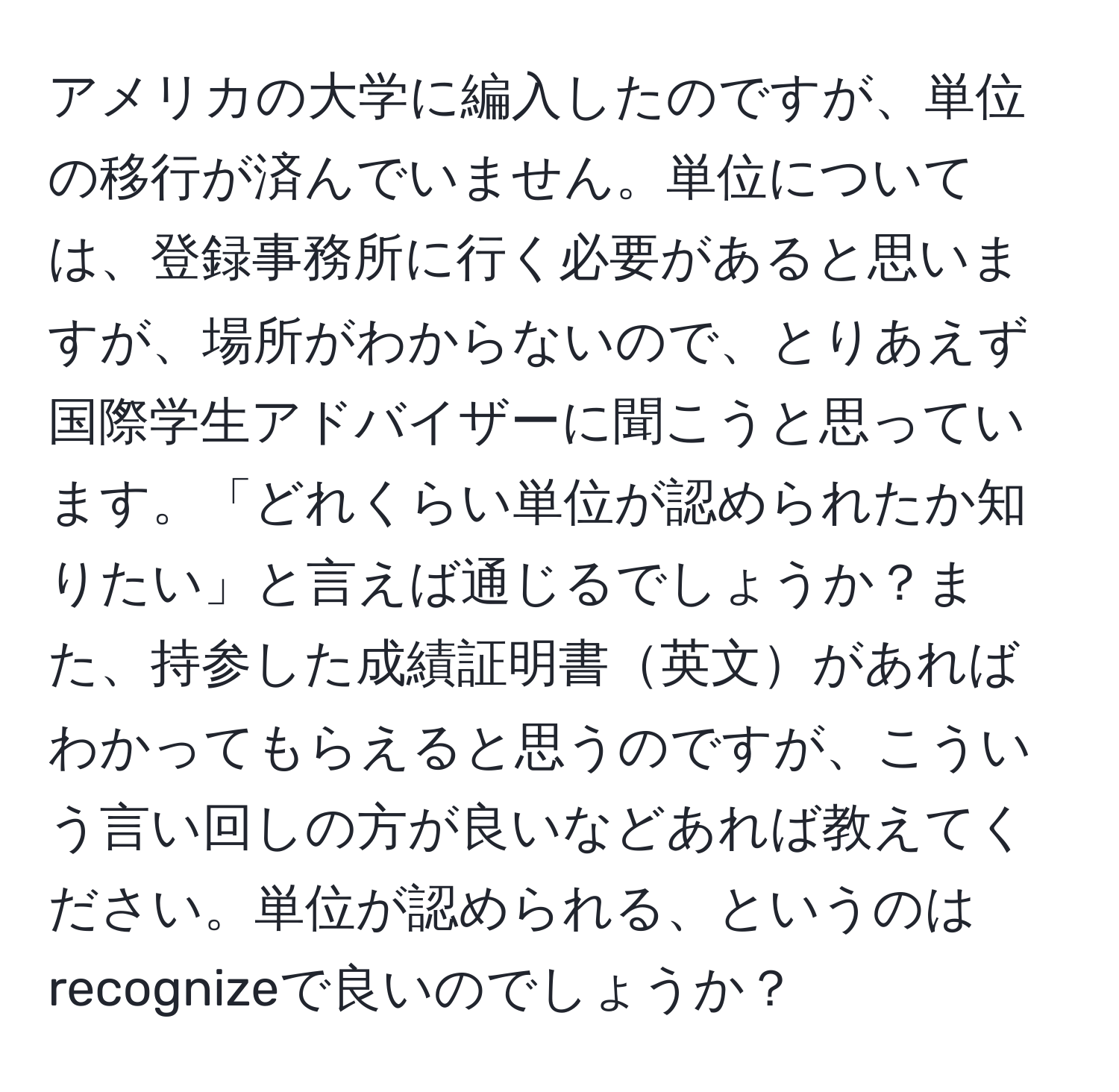 アメリカの大学に編入したのですが、単位の移行が済んでいません。単位については、登録事務所に行く必要があると思いますが、場所がわからないので、とりあえず国際学生アドバイザーに聞こうと思っています。「どれくらい単位が認められたか知りたい」と言えば通じるでしょうか？また、持参した成績証明書英文があればわかってもらえると思うのですが、こういう言い回しの方が良いなどあれば教えてください。単位が認められる、というのはrecognizeで良いのでしょうか？