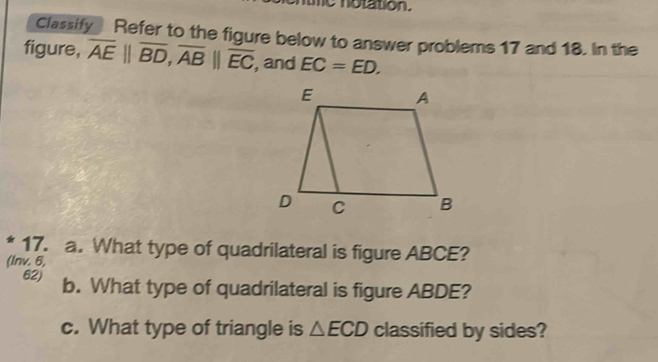 me notation. 
Classify Refer to the figure below to answer problems 17 and 18. In the 
figure, overline AE||overline BD, overline AB||overline EC , and EC=ED. 
* 17. a. What type of quadrilateral is figure ABCE? 
(lnv. 6, 
62) b. What type of quadrilateral is figure ABDE? 
c. What type of triangle is △ ECD classified by sides?