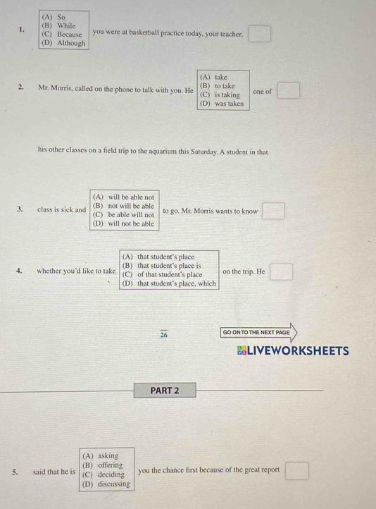 (A) So
(B) While
1. (C) Because you were at basketball practice today, your teacher,
(D) Although
(A) take
2. Mr. Morris, called on the phone to talk with you. He (C) is taking (B) to take one of
(D) was taken
his other classes on a field trip to the aquarium this Saturday. A student in that
(A)will be able not
(B) not will be able to go. Mr. Morris wants to know
3. class is sick and (C) be able will not
(D) will not be able
(A) that student’s place
(B) that student’s place is
4. whether you'd like to take (C) of that student’s place on the trip. He
(D) that student’s place, which
overline 26 GO ON TO THE NEXT PAGE
=LIVEWORKSHEETS
PART 2
(A) asking
(B) offering
5. said that he is (C) deciding you the chance first because of the great report □ 
(D) discussing