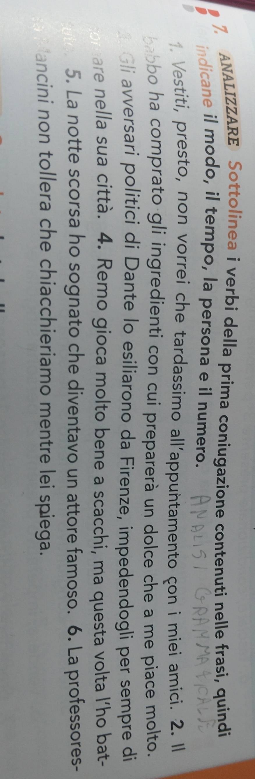 ANALIZZARE Sottolinea i verbi della prima coniugazione contenuti nelle frasi, quindi 
indicane il modo, il tempo, la persona e il numero. 
Vestiti, presto, non vorrei che tardassimo all’appuntamento çon i miei amici. 2. Il 
babbo ha comprato gli ingredienti con cui preparerà un dolce che a me piace molto. 
Gli avversari politici di Dante lo esiliarono da Firenze, impedendogli per sempre di 
are nella sua città. 4. Remo gioca molto bene a scacchi, ma questa volta l’ho bat- 
5. La notte scorsa ho sognato che diventavo un attore famoso. 6. La professores- 
ancini non tollera che chiacchieriamo mentre lei spiega.